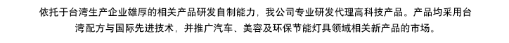 依托于台湾生产企业雄厚的相产品研发自制能力，我公司专业研发代理高科技产品。产品均采用台湾专利配方与国际先进技术，同步专供于汽车、美容及环保节能灯具领域，开拓相关新产品市场推广。